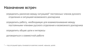 Назначение встреч
определить различия между ситуацией* постоянных членов русского
отделения и ситуацией возможного докладчика
определить работу, необходимую для взаимопонимания между
постоянными членами русского отделения и возможного докладчика
определить общие цели и интересы
договориться о совместной работе
* — под ситуацией здесь понимается комплекс знаний, навыков, целей.
 