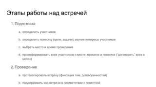 Этапы работы над встречей
1. Подготовка
a. определить участников
b. определить повестку (цели, задачи), изучив интересы участников
c. выбрать место и время проведения
d. проинформировать всех участников о месте, времени и повестке (“договорить” всех о
целях)
2. Проведение
a. протоколировать встречу (фиксация тем, договоренностей)
b. поддерживать ход встречи в соответствии с повесткой
 