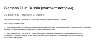 Siemens PLM Russia (контекст встречи)
21 августа, Б. Татарская, 9, Москва
Цель встречи: подготовка к заседанию INCOSE по теме “Видение системной инженерии в Siemens”
Способ работы на встрече:
1. Сотрудники Siemens Russia представляют свою целевую систему (что должен делать Siemens Russia), поясняют
видение системной инженерии в контексте своей целевой системы.
2. Представители INCOSE Russian Chapter фиксируют замечания, пожелания (issues) во время доклада.
Озвучивают зафиксированные issues после доклада. Issues передаются коллегам из Siemens Russia для
подготовки к заседанию.
 