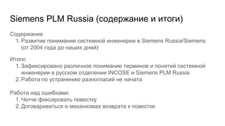 Siemens PLM Russia (содержание и итоги)
Содержание
1. Развитие понимание системной инженерии в Siemens Russia/Siemens
(от 2004 года до наших дней)
Итоги:
1. Зафиксировано различное понимание терминов и понятий системной
инженерии в русском отделении INCOSE и Siemens PLM Russia
2. Работа по устранению разногласий не начата
Работа над ошибками:
1. Четче фиксировать повестку
2. Договариваться о механизмах возврата к повестке
 
