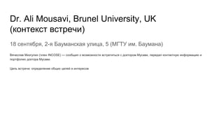 Dr. Ali Mousavi, Brunel University, UK
(контекст встречи)
18 сентября, 2-я Бауманская улица, 5 (МГТУ им. Баумана)
Вячеслав Мизгулин (член INCOSE) — сообщил о возможности встретиться с доктором Мусави, передал контактную информацию и
портфолио доктора Мусави.
Цель встречи: определение общих целей и интересов
 