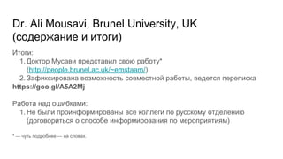 Dr. Ali Mousavi, Brunel University, UK
(содержание и итоги)
Итоги:
1. Доктор Мусави представил свою работу*
(http://people.brunel.ac.uk/~emstaam/)
2. Зафиксирована возможность совместной работы, ведется переписка
https://goo.gl/A5A2Mj
Работа над ошибками:
1. Не были проинформированы все коллеги по русскому отделению
(договориться о способе информирования по мероприятиям)
* — чуть подробнее — на словах.
 