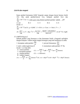 Listrik dan magnet
Suatu partikel bermuatan 0,04C bergerak sejajar dengan kawat berarus listrik
10A. Jika jarak partikel-kawat 5cm, kelajuan partikel 5m/s dan
AmT /.10
4
70 −
=
µ
µ
, maka gaya yang dialami partikel-partikel adalah … Nµ
A. nol B. 2 C. 4 D. 6 E. 8
Jawab : E
N8N10.8
1052
504,010104
a2
...
a2
?...:m/s5:5:10:04,0:T.m/A10
4
6
2
7
00
70
µ
π
π
π
µ
π
µ
π
µ
====↑=↔=
======
−
−
−
−
xx
xxxxvqI
FBqvF
I
B
FvcmaAICq
37. UMPTN Rayon C
Sebuah partikel yang bermassa m dan bermuatan listrik q bergerak melingkar
dengan kelajuan v dalam medan magnet homogen yang kuat medannya B, maka
1. kecepatan sudut partikel
m
Bq
3. jari-jari lintasannya Bq
mv
2. arah v selalu tegak lurus B 4. momentum sudut partikel BqR2
Jawab : 1,2,3 dan 4(E)
m = massa partikel
v = kecepatan partikel
q = muatan partikel
B = induksi magnet
(benar)(2).
(benar)(1).
Bv
m
Bq
m
BqR
R
m
BqR
v
⊥
=↑=↑= ωω
(benar)(4).(benar):(3). 22
BqRLBqRmvRBqRmv
Bq
mv
R
m
BqR
v =↑=↑=↑==
UMPTN. www.mhharismansur.com
16
 