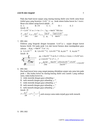 Listrik dan magnet
Pada dua buah kawat sejajar yang masing-masing dialiri arus listrik sama besar
timbul gaya yang besarnya mNx /102 7−
. Jarak antara kedua kawat itu 1 meter.
Besar arus dalam setiap kawat adalah …A
A. ¼ B. 1/8 C. ½ D. 1 E. 2
Jawab : D
A
x
xxxrF
I
r
I
F
r
I
l
F
xImlmNxF
1
104
10212.2
.2.2
Wb/Am104?...:1:/102
7
7
0
2
0
2
0
7
0
7
===↑=↑=
====
−
−
−−
π
π
µ
π
π
µ
π
µ
πµ
7. PPI 1981
Elektron yang bergerak dengan kecepatan smx /105 4
sejajar dengan kawat
berarus listrik 10A pada jarak 1cm dari kawat berarus akan mendapatkan gaya
sebesar …N( AmTx /.104 7
0
−
= πµ )
A. 18
102,3 −
x B. 18
106,1 −
x C. 20
106,1 −
x D. 20
108 −
x E. 20
108 −
x
Jawab : B
N106,1
10π2
105106,11010π4
πa2
?...;106,1
m/s105cm;1;10;T.m/A10π4
18
2
4197
0
19
47
0
−
−
−−
−
−
===
==
====
x
x
xxxxxxIqv
F
FCxq
xvaAIx
µ
µ
8. PPI 1981
Dua buah kawat lurus yang sangat panjang diletakkan sejajar satu sama lain pada
jarak r. Jika kedua kawat itu masing-masing dialiri arus searah I yang arahnya
sama, maka kedua kawat itu …
A. tolak menolak dengan gaya sebanding r
B. tarik menarik dengan gaya sebanding 2−
r
C. tolak menolak dengan gaya sebanding 1−
r
D. tarik menarik dengan gaya sebanding 1−
r
E. tarik menarik dengan gaya sebanding 2
r
Jawab : D



≈≈→= −1
2
0 1
2
r
r
F
r
I
F
π
µ
,arah arusnya sama maka terjadi gaya tarik menarik
9. PPI 1983
UMPTN. www.mhharismansur.com
--
a
B
I
e v
5
 