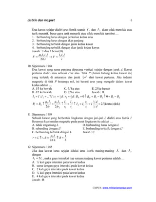 Listrik dan magnet
Dua kawat sejajar dialiri arus listrik searah 1I dan 2I akan tolak menolak atau
tarik menarik, besar gaya tarik menarik atau tolak menolak tersebut …
1. berbanding lurus dengan perkalian kedua arus
2. berbanding lurus dengan akar panjang
3. berbanding terbalik dengan jarak kedua kawat
4. berbanding terbalik dengan akar jarak kedua kawat
Jawab : 1 dan 3 benar(B)
r
lII
F
r
lII
F 21210
.2
≈→=
π
µ
10. Sipenmaru 1984
Dua kawat yang sama panjang dipasang vertical sejajar dengan jarak d. Kawat
pertama dialiri arus sebesar I ke atas. Titik P (dalam bidang kedua kawat itu)
yang terletak di antaranya dan jarak d3
1
dari kawat pertama. Jika induksi
magnetic di titik P besarnya nol, ini berarti arus yang mengalir dalam kawat
kedua adalah …
A. I/3 ke bawah C. 3I ke atas E. 2I ke bawah
B. I/2 ke bawah D. 2I ke atas Jawab : D
(ktk)(keatas)2
22
00:::?...:
3
1
3
2
1
2
12
2
2
1
1
2
20
1
10
21
21213
2
23
1
121
I
d
d
I
r
r
II
r
I
r
I
r
I
r
I
BB
BBBBBBdrdrIIII PP
===↑=↑=↑=
−=↑−=↑=====
π
µ
π
µ
11. Sipenmaru 1984
Sebuah kawat yang berbentuk lingkaran dengan jari-jari L dialiri arus listrik I.
Besarnya kuat medan magnetic pada pusat lingkaran itu adalah …
A. tidak tergantung L D. berbanding lurus dengan L
B. sebanding dengan L2
E. berbanding terbalik dengan L2
C. berbanding terbalik dengan L Jawab : C
L
B
L
I
BLr
1
.2
0
≈⇑=⇑∴=
π
µ
12. Sipenmaru 1985
Jika dua kawat lurus sejajar dilalui arus listrik masing-masing 1I dan 2I
dengan
12 2II = , maka gaya interaksi tiap satuan panjang kawat pertama adalah …
A. ½ kali gaya interaksi pada kawat kedua
B. sama dengan gaya interaksi pada kawat kedua
C. 2 kali gaya interaksi pada kawat kedua
D. ¼ kali gaya interaksi pada kawat kedua
E. 4 kali gaya interaksi pada kawat kedua
Jawab : B
UMPTN. www.mhharismansur.com
6
 
