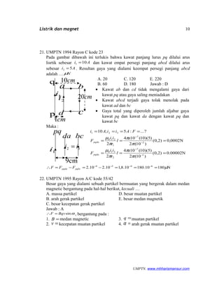 Listrik dan magnet
21. UMPTN 1994 Rayon C kode 23
Pada gambar dibawah ini terlukis bahwa kawat panjang lurus pq dilalui arus
lisrtik sebesar Ai 101 = dan kawat empat persegi panjang abcd dilalui arus
sebesar Ai 52 = . Resultan gaya yang dialami keempat persegi panjang abcd
adalah … Nµ
A. 20 C. 120 E. 220
B. 60 D. 180 Jawab : D
• Kawat ab dan cd tidak mengalami gaya dari
kawat pq atau gaya saling meniadakan
• Kawat abcd terjadi gaya tolak menolak pada
kawat ad dan bc
• Gaya total yang diperoleh jumlah aljabar gaya
kawat pq dan kawat da dengan kawat pq dan
kawat bc
Maka :
0.00002N)2,0(
)10(2
)5)(10(104
2
0,0002N)2,0(
)10(2
)5)(10(104
2
?...:5;10
1
7
2
310
2
7
1
210
321
===
===
====
−
−
−
−
π
π
π
µ
π
π
π
µ
x
l
r
ii
F
x
l
r
ii
F
FAiiAi
pqda
pqda
N18010.18010.8,110.210.2 6454
µ===−=−=∴ −−−−
pqbcpqda FFF
22. UMPTN 1995 Rayon A/C kode 55/42
Besar gaya yang dialami sebuah partikel bermuatan yang bergerak dalam medan
magnetic bergantung pada hal-hal berikut, kecuali …
A. massa partikel D. besar muatan partikel
B. arah gerak partikel E. besar medan magnetik
C. besar kecepatan gerak partikel
Jawab : A
αsinBqvF =∴ , bergantung pada :
1. =B medan magnetic 3. =q muatan partikel
2. =v kecepatan muatan partikel 4. =α arah gerak muatan partikel
UMPTN. www.mhharismansur.com
p
q
a b
cd
cm10
cm20
cm1
1i
2i
1i
da
pq
32 ii =
bc
cm9
10
 