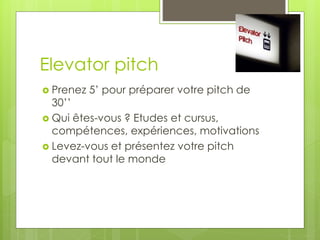 Elevator pitch
 Prenez 5’ pour préparer votre pitch de
30’’
 Qui êtes-vous ? Etudes et cursus,
compétences, expériences, motivations
 Levez-vous et présentez votre pitch
devant tout le monde
 