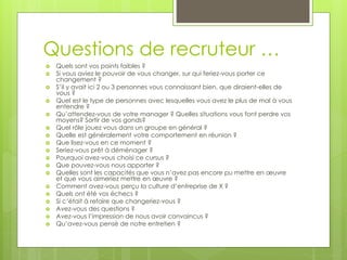 Questions de recruteur …
 Quels sont vos points faibles ?
 Si vous aviez le pouvoir de vous changer, sur qui feriez-vous porter ce
changement ?
 S’il y avait ici 2 ou 3 personnes vous connaissant bien, que diraient-elles de
vous ?
 Quel est le type de personnes avec lesquelles vous avez le plus de mal à vous
entendre ?
 Qu’attendez-vous de votre manager ? Quelles situations vous font perdre vos
moyens? Sortir de vos gonds?
 Quel rôle jouez vous dans un groupe en général ?
 Quelle est généralement votre comportement en réunion ?
 Que lisez-vous en ce moment ?
 Seriez-vous prêt à déménager ?
 Pourquoi avez-vous choisi ce cursus ?
 Que pouvez-vous nous apporter ?
 Quelles sont les capacités que vous n’avez pas encore pu mettre en œuvre
et que vous aimeriez mettre en œuvre ?
 Comment avez-vous perçu la culture d’entreprise de X ?
 Quels ont été vos échecs ?
 Si c’était à refaire que changeriez-vous ?
 Avez-vous des questions ?
 Avez-vous l’impression de nous avoir convaincus ?
 Qu’avez-vous pensé de notre entretien ?
 