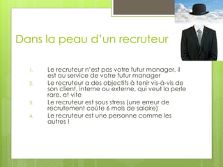 Dans la peau d’un recruteur
1. Le recruteur n’est pas votre futur manager, il
est au service de votre futur manager
2. Le recruteur a des objectifs à tenir vis-à-vis de
son client, interne ou externe, qui veut la perle
rare, et vite
3. Le recruteur est sous stress (une erreur de
recrutement coûte 6 mois de salaire)
4. Le recruteur est une personne comme les
autres !
 