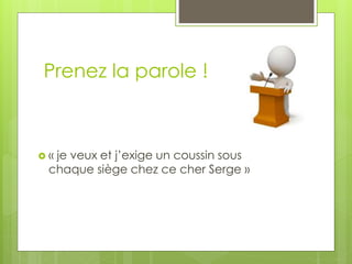 Prenez la parole !
 « je veux et j’exige un coussin sous
chaque siège chez ce cher Serge »
 