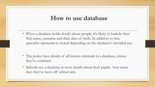 How to use database
• When a database holds details about people, it's likely to include their
first name, surname and their date of birth. In addition to this,
specialist information is stored depending on the database's intended use.
• The police have details of all known criminals in a database, crimes
they've comitted.
• Schools use a database to store details about their pupils, how many
days they've been off school sick.
 