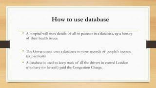 How to use database
• A hospital will store details of all its patients in a database, eg a history
of their health issues.
• The Government uses a database to store records of people's income
tax payments.
• A database is used to keep track of all the drivers in central London
who have (or haven't) paid the Congestion Charge.
 