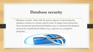 Database security
• Database security deals with all various aspects of protecting the
database content, its owners, and its users. It ranges from protection
from intentional unauthorized database uses to unintentional database
accesses by unauthorized entities (e.g., a person or a computer
program).
 