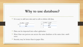 Why to use database?
• It is easy to add new data and to edit or delete old data.
• Data can be imported into other applications .
• More than one person can access the same database at the same time -multi-
access.
• Security may be better than in paper files.
 