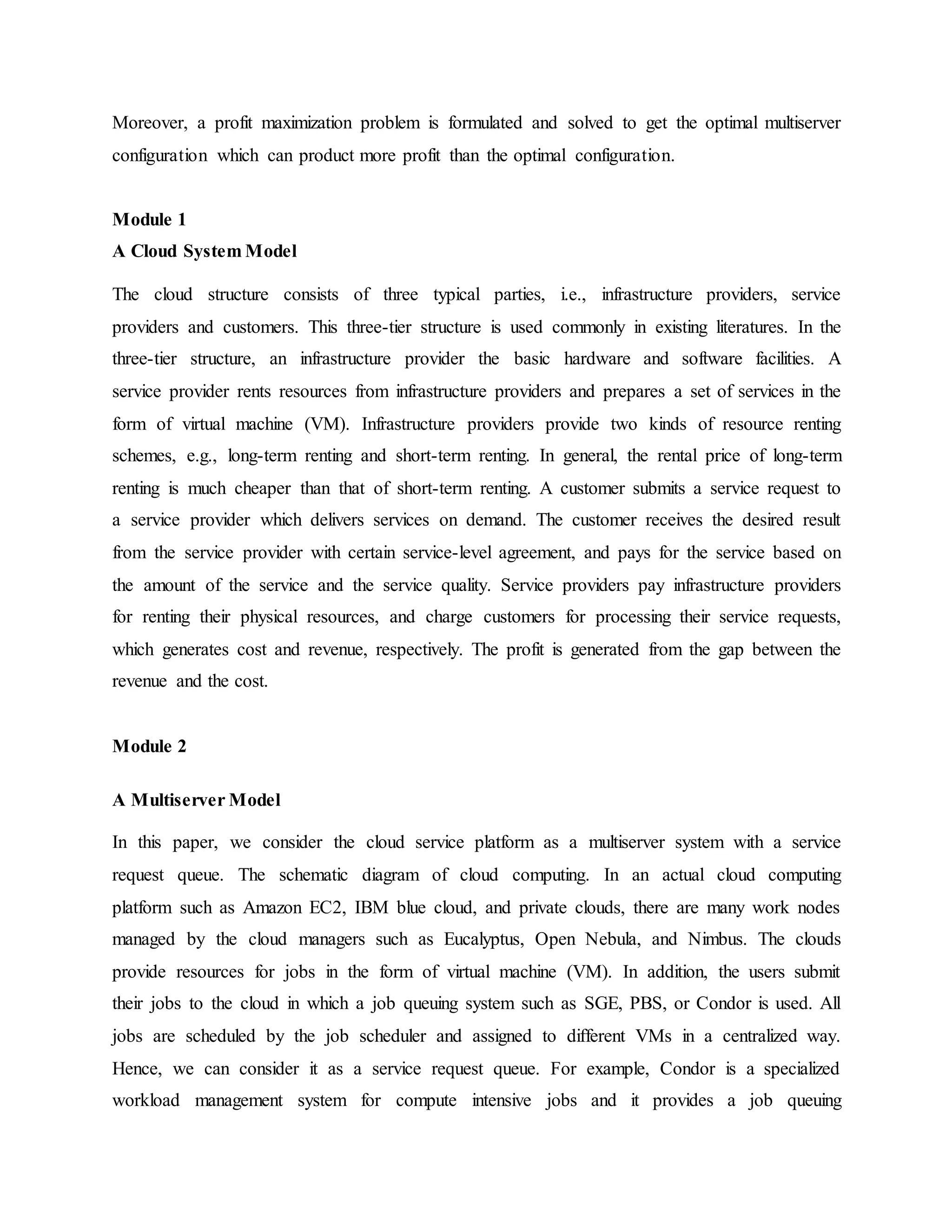 Moreover, a profit maximization problem is formulated and solved to get the optimal multiserver
configuration which can product more profit than the optimal configuration.
Module 1
A Cloud System Model
The cloud structure consists of three typical parties, i.e., infrastructure providers, service
providers and customers. This three-tier structure is used commonly in existing literatures. In the
three-tier structure, an infrastructure provider the basic hardware and software facilities. A
service provider rents resources from infrastructure providers and prepares a set of services in the
form of virtual machine (VM). Infrastructure providers provide two kinds of resource renting
schemes, e.g., long-term renting and short-term renting. In general, the rental price of long-term
renting is much cheaper than that of short-term renting. A customer submits a service request to
a service provider which delivers services on demand. The customer receives the desired result
from the service provider with certain service-level agreement, and pays for the service based on
the amount of the service and the service quality. Service providers pay infrastructure providers
for renting their physical resources, and charge customers for processing their service requests,
which generates cost and revenue, respectively. The profit is generated from the gap between the
revenue and the cost.
Module 2
A Multiserver Model
In this paper, we consider the cloud service platform as a multiserver system with a service
request queue. The schematic diagram of cloud computing. In an actual cloud computing
platform such as Amazon EC2, IBM blue cloud, and private clouds, there are many work nodes
managed by the cloud managers such as Eucalyptus, Open Nebula, and Nimbus. The clouds
provide resources for jobs in the form of virtual machine (VM). In addition, the users submit
their jobs to the cloud in which a job queuing system such as SGE, PBS, or Condor is used. All
jobs are scheduled by the job scheduler and assigned to different VMs in a centralized way.
Hence, we can consider it as a service request queue. For example, Condor is a specialized
workload management system for compute intensive jobs and it provides a job queuing
 