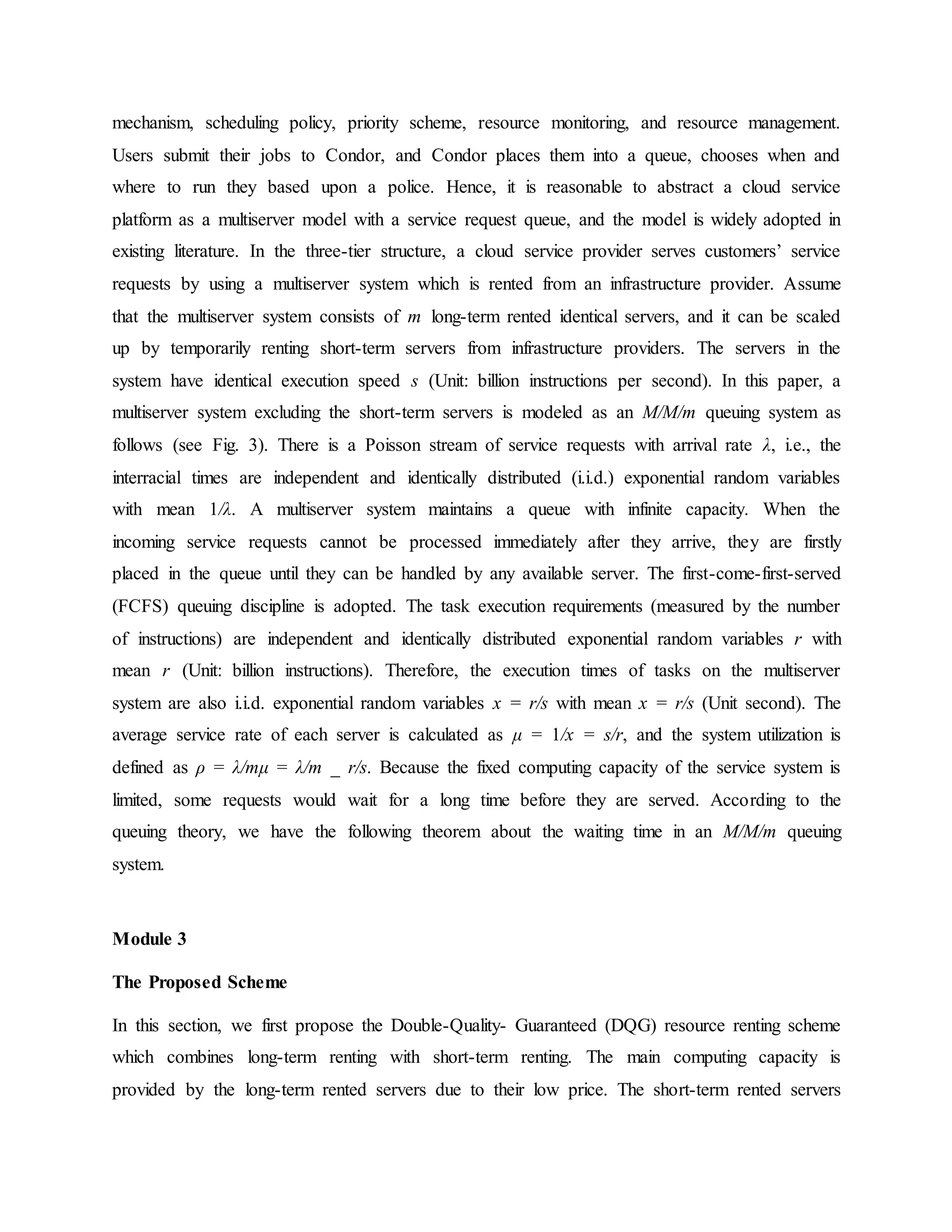 mechanism, scheduling policy, priority scheme, resource monitoring, and resource management.
Users submit their jobs to Condor, and Condor places them into a queue, chooses when and
where to run they based upon a police. Hence, it is reasonable to abstract a cloud service
platform as a multiserver model with a service request queue, and the model is widely adopted in
existing literature. In the three-tier structure, a cloud service provider serves customers’ service
requests by using a multiserver system which is rented from an infrastructure provider. Assume
that the multiserver system consists of m long-term rented identical servers, and it can be scaled
up by temporarily renting short-term servers from infrastructure providers. The servers in the
system have identical execution speed s (Unit: billion instructions per second). In this paper, a
multiserver system excluding the short-term servers is modeled as an M/M/m queuing system as
follows (see Fig. 3). There is a Poisson stream of service requests with arrival rate λ, i.e., the
interracial times are independent and identically distributed (i.i.d.) exponential random variables
with mean 1/λ. A multiserver system maintains a queue with infinite capacity. When the
incoming service requests cannot be processed immediately after they arrive, they are firstly
placed in the queue until they can be handled by any available server. The first-come-first-served
(FCFS) queuing discipline is adopted. The task execution requirements (measured by the number
of instructions) are independent and identically distributed exponential random variables r with
mean r (Unit: billion instructions). Therefore, the execution times of tasks on the multiserver
system are also i.i.d. exponential random variables x = r/s with mean x = r/s (Unit second). The
average service rate of each server is calculated as μ = 1/x = s/r, and the system utilization is
defined as ρ = λ/mμ = λ/m _ r/s. Because the fixed computing capacity of the service system is
limited, some requests would wait for a long time before they are served. According to the
queuing theory, we have the following theorem about the waiting time in an M/M/m queuing
system.
Module 3
The Proposed Scheme
In this section, we first propose the Double-Quality- Guaranteed (DQG) resource renting scheme
which combines long-term renting with short-term renting. The main computing capacity is
provided by the long-term rented servers due to their low price. The short-term rented servers
 