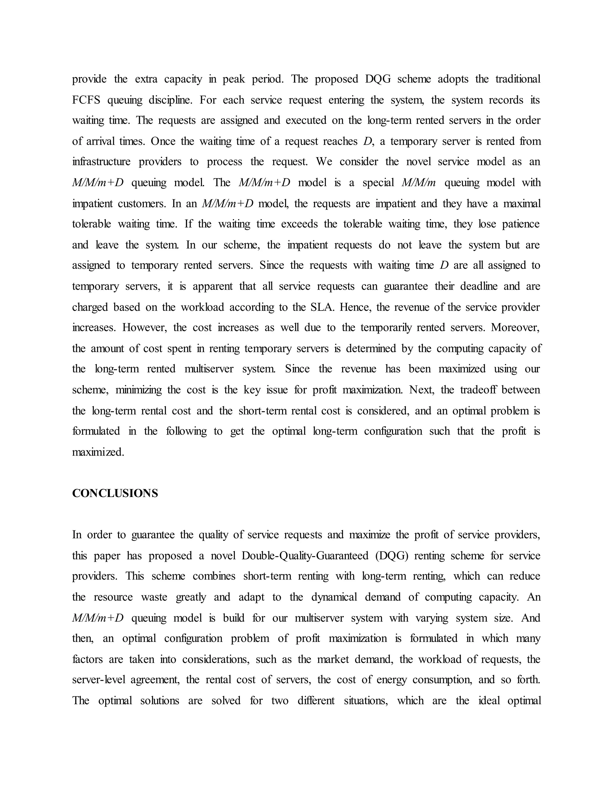 provide the extra capacity in peak period. The proposed DQG scheme adopts the traditional
FCFS queuing discipline. For each service request entering the system, the system records its
waiting time. The requests are assigned and executed on the long-term rented servers in the order
of arrival times. Once the waiting time of a request reaches D, a temporary server is rented from
infrastructure providers to process the request. We consider the novel service model as an
M/M/m+D queuing model. The M/M/m+D model is a special M/M/m queuing model with
impatient customers. In an M/M/m+D model, the requests are impatient and they have a maximal
tolerable waiting time. If the waiting time exceeds the tolerable waiting time, they lose patience
and leave the system. In our scheme, the impatient requests do not leave the system but are
assigned to temporary rented servers. Since the requests with waiting time D are all assigned to
temporary servers, it is apparent that all service requests can guarantee their deadline and are
charged based on the workload according to the SLA. Hence, the revenue of the service provider
increases. However, the cost increases as well due to the temporarily rented servers. Moreover,
the amount of cost spent in renting temporary servers is determined by the computing capacity of
the long-term rented multiserver system. Since the revenue has been maximized using our
scheme, minimizing the cost is the key issue for profit maximization. Next, the tradeoff between
the long-term rental cost and the short-term rental cost is considered, and an optimal problem is
formulated in the following to get the optimal long-term configuration such that the profit is
maximized.
CONCLUSIONS
In order to guarantee the quality of service requests and maximize the profit of service providers,
this paper has proposed a novel Double-Quality-Guaranteed (DQG) renting scheme for service
providers. This scheme combines short-term renting with long-term renting, which can reduce
the resource waste greatly and adapt to the dynamical demand of computing capacity. An
M/M/m+D queuing model is build for our multiserver system with varying system size. And
then, an optimal configuration problem of profit maximization is formulated in which many
factors are taken into considerations, such as the market demand, the workload of requests, the
server-level agreement, the rental cost of servers, the cost of energy consumption, and so forth.
The optimal solutions are solved for two different situations, which are the ideal optimal
 