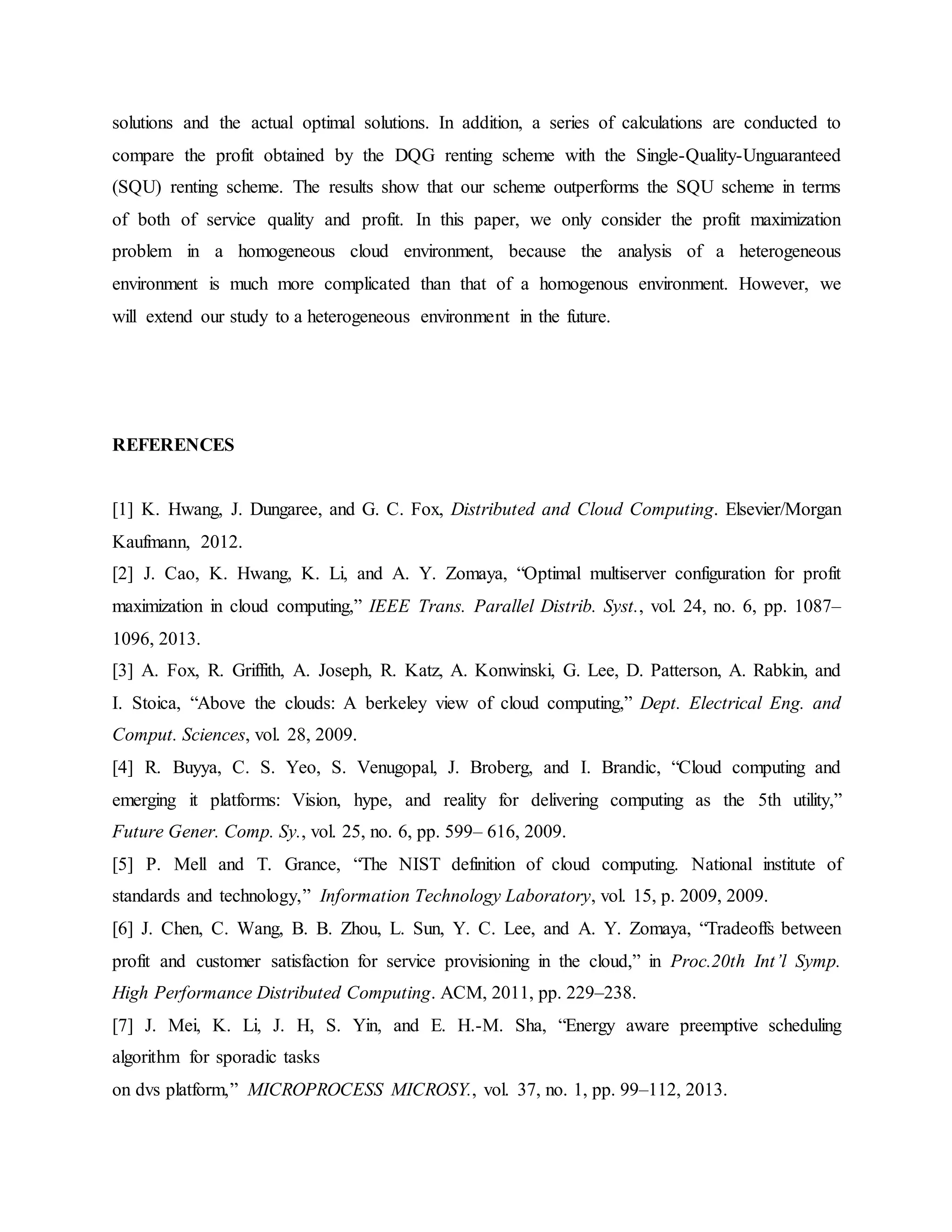 solutions and the actual optimal solutions. In addition, a series of calculations are conducted to
compare the profit obtained by the DQG renting scheme with the Single-Quality-Unguaranteed
(SQU) renting scheme. The results show that our scheme outperforms the SQU scheme in terms
of both of service quality and profit. In this paper, we only consider the profit maximization
problem in a homogeneous cloud environment, because the analysis of a heterogeneous
environment is much more complicated than that of a homogenous environment. However, we
will extend our study to a heterogeneous environment in the future.
REFERENCES
[1] K. Hwang, J. Dungaree, and G. C. Fox, Distributed and Cloud Computing. Elsevier/Morgan
Kaufmann, 2012.
[2] J. Cao, K. Hwang, K. Li, and A. Y. Zomaya, “Optimal multiserver configuration for profit
maximization in cloud computing,” IEEE Trans. Parallel Distrib. Syst., vol. 24, no. 6, pp. 1087–
1096, 2013.
[3] A. Fox, R. Griffith, A. Joseph, R. Katz, A. Konwinski, G. Lee, D. Patterson, A. Rabkin, and
I. Stoica, “Above the clouds: A berkeley view of cloud computing,” Dept. Electrical Eng. and
Comput. Sciences, vol. 28, 2009.
[4] R. Buyya, C. S. Yeo, S. Venugopal, J. Broberg, and I. Brandic, “Cloud computing and
emerging it platforms: Vision, hype, and reality for delivering computing as the 5th utility,”
Future Gener. Comp. Sy., vol. 25, no. 6, pp. 599– 616, 2009.
[5] P. Mell and T. Grance, “The NIST definition of cloud computing. National institute of
standards and technology,” Information Technology Laboratory, vol. 15, p. 2009, 2009.
[6] J. Chen, C. Wang, B. B. Zhou, L. Sun, Y. C. Lee, and A. Y. Zomaya, “Tradeoffs between
profit and customer satisfaction for service provisioning in the cloud,” in Proc.20th Int’l Symp.
High Performance Distributed Computing. ACM, 2011, pp. 229–238.
[7] J. Mei, K. Li, J. H, S. Yin, and E. H.-M. Sha, “Energy aware preemptive scheduling
algorithm for sporadic tasks
on dvs platform,” MICROPROCESS MICROSY., vol. 37, no. 1, pp. 99–112, 2013.
 