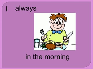I always
in the morning
 