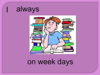 I always
on week days
 