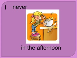 I never
in the afternoon
 