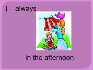 I always
in the afternoon
 