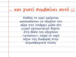 … και γιατί συμβαίνει αυτό ;;;
Καθώς το κερί καίγεται
καταναλώνει το οξυγόνο του
αέρα που υπάρχει μέσα στο
μικρό ογκομετρικό δοχείο.
Στη θέση του οξυγόνου
«μπαίνει» τώρα το νερό
λόγω της διαφοράς στην
ατμοσφαιρική πίεση.
 