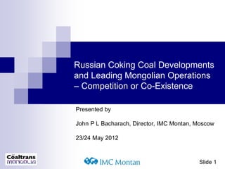 Slide 1
Russian Coking Coal Developments
and Leading Mongolian Operations
– Competition or Co-Existence
Presented by
John P L Bacharach, Director, IMC Montan, Moscow
23/24 May 2012
 