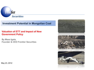 Investment Potential in Mongolian Coal
Securities
May 23, 2012
Valuation of ETT and Impact of New
Government Policy
By Masa Igata,
Founder & CEO Frontier Securities
 