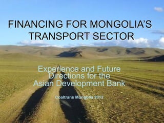 FINANCING FOR MONGOLIA’S
TRANSPORT SECTOR
Experience and Future
Directions for the
Asian Development Bank
Coaltrans Mongolia 2012
 