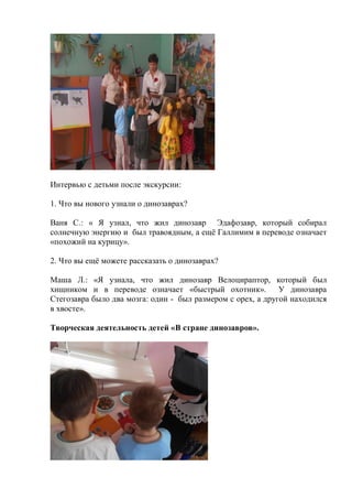 Интервью с детьми после экскурсии:
1. Что вы нового узнали о динозаврах?
Ваня С.: « Я узнал, что жил динозавр Эдафозавр, который собирал
солнечную энергию и был травоядным, а ещѐ Галлимим в переводе означает
«похожий на курицу».
2. Что вы ещѐ можете рассказать о динозаврах?
Маша Л.: «Я узнала, что жил динозавр Велоцираптор, который был
хищником и в переводе означает «быстрый охотник». У динозавра
Стегозавра было два мозга: один - был размером с орех, а другой находился
в хвосте».
Творческая деятельность детей «В стране динозавров».
 