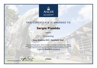 Sergio Piseddu
10/06/2015
Ascot Academy 2015 - Hospitality Staff
Working at Royal Ascot - 2015, Emergency Procedures at Royal Ascot, Being
Safety Aware at Royal Ascot, COSHH & Manual Handling at Ascot, Food & Drink
Safety Aware at Royal Ascot and the Ascot Academy Hospitality Skills
Assessment.
LP691
Powered by TCPDF (www.tcpdf.org)
 