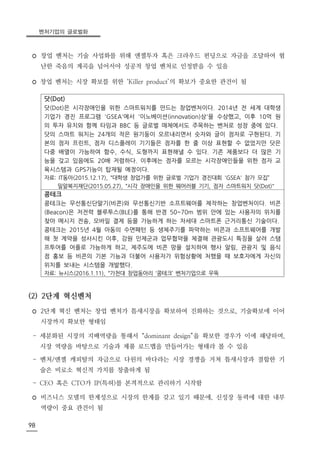 벤처기업의 글로벌화
98
◦ 창업 벤처는 기술 사업화를 위해 엔젤투자 혹은 크라우드 펀딩으로 자금을 조달하여 험
난한 죽음의 계곡을 넘어서야 성공적 창업 벤처로 인정받을 수 있음
◦ 창업 벤처는 시장 확보를 위한 ‘Killer product’의 확보가 중요한 관건이 됨
닷(Dot)
닷(Dot)은 시각장애인을 위한 스마트워치를 만드는 창업벤처이다. 2014년 전 세계 대학생
기업가 경진 프로그램 'GSEA'에서 '이노베이션(innovation)상'을 수상했고, 이후 10억 원
의 투자 유치와 함께 타임과 BBC 등 글로벌 매체에서도 주목하는 벤처로 성장 중에 있다.
닷의 스마트 워치는 24개의 작은 원기둥이 오르내리면서 숫자와 글이 점자로 구현된다. 기
본의 점자 프린트, 점자 디스플레이 기기들은 점자를 한 줄 이상 표현할 수 없었지만 닷은
다중 배열이 가능하여 함수, 수식, 도형까지 표현해낼 수 있다. 기존 제품보다 더 많은 기
능을 갖고 있음에도 20배 저렴하다. 이후에는 점자를 모르는 시각장애인들을 위한 점자 교
육시스템과 GPS기능이 탑재될 예정이다.
자료: IT동아(2015.12.17), “대학생 창업가를 위한 글로벌 기업가 경진대회 'GSEA' 참가 모집”
밀알복지재단(2015.05.27), “시각 장애인을 위한 웨어러블 기기, 점자 스마트워치 닷(Dot)"
콩테크
콩테크는 무선통신단말기(비콘)와 무선통신기반 소프트웨어를 제작하는 창업벤처이다. 비콘
(Beacon)은 저전력 블루투스(BLE)를 통해 반경 50~70m 범위 안에 있는 사용자의 위치를
찾아 메시지 전송, 모바일 결제 등을 가능하게 하는 차세대 스마트폰 근거리통신 기술이다.
콩테크는 2015년 4월 아동의 수면패턴 등 생체주기를 파악하는 비콘과 소프트웨어를 개발
해 첫 계약을 성사시킨 이후, 강원 인제군과 업무협약을 체결해 관광도시 특징을 살려 스탬
프투어를 어플로 가능하게 하고, 제주도에 비콘 망을 설치하여 행사 알림, 관광지 및 음식
점 홍보 등 비콘의 기본 기능과 더불어 사용자가 위험상황에 처했을 때 보호자에게 자신의
위치를 보내는 시스템을 개발했다.
자료: 뉴시스(2016.1.11), “가천대 창업동아리 ‘콩테크’ 벤처기업으로 우뚝
(2) 2단계 혁신벤처
◦ 2단계 혁신 벤처는 창업 벤처가 틈새시장을 확보하여 진화하는 것으로, 기술확보에 이어
시장까지 확보한 형태임
- 세분화된 시장의 지배역량을 통해서 “dominant design”을 확보한 경우가 이에 해당하며,
시장 역량을 바탕으로 기술과 제품 로드맵을 만들어가는 형태라 볼 수 있음
- 벤처/엔젤 캐피탈의 자금으로 다윈의 바다라는 시장 경쟁을 거쳐 틈새시장과 결합한 기
술은 비로소 혁신적 가치를 창출하게 됨
- CEO 혹은 CTO가 IP(특허)를 본격적으로 관리하기 시작함
◦ 비즈니스 모델의 한계성으로 시장의 한계를 갖고 있기 때문에, 신성장 동력에 대한 내부
역량이 중요 관건이 됨
 