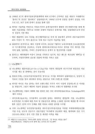 벤처기업의 글로벌화
126
◦ 1998년 KT의 벤처기업육성특별계획에 따라 KT에서 근무하던 정준 대표가 사내벤처로
‘쏠리드’의 전신인 ‘쏠리테크’ 설립하였으며, 1999년 KTF에 인빌딩 중계기 공급을 시작
으로 KT, SKT 등에 중계기 공급을 통해 성장
◦ 뛰어난 기술력을 바탕으로 사업초기부터 중계기분야에서 활발한 연구개발투자를 통해 확
립한 기술경쟁을 기반으로 다양한 유형의 이동통신 중계기를 개발, 상용화함으로써 안정
적 성장의 기반 확보
- 매년 매출액의 10% 이상을 연구개발비용으로 투자 및 광중계기 분야의 전문기술인력의
40% 이상이 석ㆍ박사 출신으로 국내 최고 수준의 기술력을 영위
◦ 2009부터 본격적으로 해외 시장에 나서며, 2012년 7월부터 뉴욕지하철에 DAS(분산안테
나 시스템)장비를 공급하고, 수동형 광네트워크(WDM-PON) 장비를 미국 케이블 사업
자에 납품, 일본에는 주파수 간섭제기(ICS) 중계기 등 통신장비를 수출함
◦ 쏠리드는 해외매출액 비중이 24%를 기록하고 있으며, 최근 핸드폰 제조업체 ‘팬택’을 인
수하며, 사업다각화와 글로벌 진출에 박차를 가하고 있음
□ 나노엔텍17)
◦ 나노엔텍은 랩온어칩(Lab-On-a-Chip)기술 기반의 생명공학 연구기기와 현장진단 의료
기기를 제조 및 판매하는 것이 주요사업
◦ 창업초기에는 OEM(주문자상표부착) 방식으로 기기를 제작하여 납품하였으나, 당장의 이
익보다 시장을 멀리 내다봐야 한다는 판단으로 자체 브랜드를 런칭함
◦ 하지만 바이오 의료 분야는 특히 브랜드네임 가치가 커서 시장에 진입하는데 큰 어려움
을 겪었으며, 그렇기 때문에 기술의 끊임없는 투자로 브랜드의 명품화를 추구함
◦ 나노엔텍이라는 이름이 세계에 처음 알려진 것은 미국 라이프테크놀로지(Life Technologies)와의
계약 이후임
- 라이프테크놀로지는 시가총액이 10조원에 달하는 세계적인 생명공학 기업, 나노엔텍과
유전자전달 시스템에 대한 특허 및 전용실시권 계약을 1,300만 달러에 체결할 뿐 아니라
향후 3년간 3건의 추가 신제품 개발 의뢰로 450만 달러를 수주함
◦ 이후 나노엔텍은 보건산업기술대상 최우수상(국무총리상)을 비롯한 차세대세계일류상품
기업 수상, 인도의 진단기기 전문기업인 ‘아가페’와 공급계약 체결, 혈액제재 진단 기기
(ADAM-rWBC) 중국 시장 진출 등 화려한 이력을 채움
17) 헤럴드G-Valley(2014), “㈜나노엔텍 정찬일 연구소장 , '칩' 하나로 세상을 품다”
매일경제(2010), “[애널리스트와 함께 찾는 보석주] ⑩ 나노엔텍”
 
