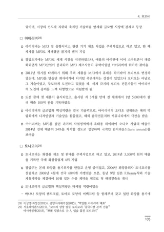 4. 보고서
135
업이며, 시장의 선도자 지위와 축적된 기술력을 앞세워 글로벌 시장에 강자로 등장
□ 아이리버28)
◦ 아이리버는 MP3 및 음향서비스 관련 기기 제조 사업을 주력사업으로 하고 있고, 한 때
세계를 MP3로 제패했던 굴지의 벤처 기업
◦ 창업초기에는 MP3로 세계 시장을 석권하였으나, 애플의 아이팟에 이어 스마트폰이 대중
화되면서 MP3산업이 붕괴되어 MP3 제조사업이 주력이었던 아이리버에 위기가 찾아옴
◦ 2012년 위기를 타개하기 위해 주력 제품을 MP3에서 휴대용 하이파이 오디오로 변경하
였는데, MP3를 만들던 회사이기에 디지털 측면에서는 강점이 있었으나 오디오는 아날로
그 기술이었고, 무모하게 도전하고 있었을 때, 세계 각지의 오디오 전문가들이 아이리버
의 도전에 흥미를 느껴 다방면으로 지원받게 됨
◦ 도전 끝에 첫 제품이 출시되었고, 출시된 지 3개월 만에 전 세계에서 1만 5,000대가 팔
려 매출 100억 원을 기록하였음
◦ 아이리버의 글로벌화 핵심역량은 결국 기술력으로, 아이리버의 오디오 신제품은 해외 박
람회에서 디자인상과 기술상을 휩쓸었고, 해외 음악전문지와 커뮤니티에서 극찬을 받음
◦ 아이리버는 MP3를 팔던 과거의 사업영역에서 휴대용 하이파이 오디오 사업의 매출이
2014년 전체 매출의 54%를 차지할 정도로 성장하며 극적인 턴어라운드(turn around)를
보여줌
□ 토니모리29)
◦ 토니모리는 화장품 제조 및 판매를 주력사업으로 하고 있고, 2014년 3,300억 원의 매출
을 기록한 국내 화장품업계 4위 기업
◦ 창업주는 본래 화장품 용기회사를 만들고 운영 중이었고, 2006년 화장품회사 토니모리를
설립하고 2008년 4월에 전국 60여개 가맹점을 오픈, 동년 9월 일본 F.Beauty사와 기술
제휴계약을 체결하여 10월 일본 수출 계약을 체결로 첫 해외진출을 개시
◦ 토니모리의 글로벌화 핵심역량은 마케팅 역량이었음
- 바나나 모양의 핸드크림, 토마토 모양의 미백크림 등 원래부터 갖고 있던 화장품 용기에
28) 이상명·최성진(2015), 중앙시사매거진(2015), “박일환 아이리버 대표”
29) 서울파이낸스(2015), “코스피 상장 앞둔 토니모리 ‘중국시장 본격 진출’”
아시아경제(2015), “뽀뽀 립밤으로 美·人 입술 훔친 토니모리”
 