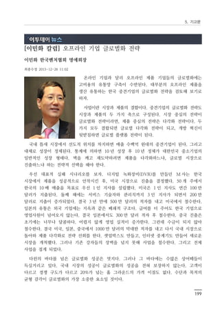 5. 기고문
199
[이민화 칼럼] 오프라인 기업 글로벌화 전략
이민화 한국벤처협회 명예회장
최종수정 2015-12-28 11:02
온라인 기업과 달리 오프라인 제품 기업들의 글로벌화에는
고비용의 유통망 구축이 수반된다. 대부분의 오프라인 제품을
생산 유통하는 한국 중견기업의 글로벌화 전략을 검토해 보기로
하자.
사업이란 시장과 제품의 결합이다. 중견기업의 글로벌화 전략도
시장과 제품의 두 가지 축으로 구성된다. 시장 중심의 전략이
글로벌화 전략이라면, 제품 중심의 전략은 다각화 전략이다. 두
가지 모두 결합되면 글로벌 다각화 전략이 되고, 개방 혁신이
뒷받침하면 글로벌 플랫폼 전략이 된다.
국내 틈새 시장에서 선도적 위치를 차지하면 매출 수백억 원대의 중견기업이 된다. 그리고
대체로 성장이 정체된다. 통계에 의하면 10 년 성장 후 10 년 정체가 대한민국 중소기업의
일반적인 성장 형태다. 벽을 깨고 재도약하려면 제품을 다각화하느냐, 글로벌 시장으로
진출하느냐 하는 전략적 선택을 해야 한다.
우선 대표적 실패 시나리오를 보자. 디지털 녹화장비(DVR)를 만들던 M 사는 한국
시장에서 제품을 성공적으로 안착시킨 후, 미국 시장으로 진출을 결정했다. 50 개 주에서
한국의 10 배 매출을 목표로 우선 1 인 지사를 설립했다. 미국은 1 인 지사도 연간 100 만
달러가 지출된다. 둘째 해에는 서비스 기술자와 관리직까지 3 인 지사가 되면서 200 만
달러로 지출이 증가되었다. 결국 3 년 만에 500 만 달러의 적자를 내고 미국에서 철수한다.
일본의 유통은 외국 기업에는 지옥과 같은 폐쇄적 구조다. 급여를 더 주어도 한국 기업으로
영업사원이 넘어오지 않는다. 결국 일본에서도 300 만 달러 적자 후 철수한다. 중국 진출은
초기에는 너무나 달콤하다. 어렵지 않게 영업 실적이 증가한다. 그런데 수금이 되지 않아
철수한다. 결국 미국, 일본, 중국에서 1000 만 달러의 막대한 적자를 내고 다시 국내 시장으로
돌아와 제품 다각화로 전략 선회를 한다. 셋업박스도 만들고, 인터넷 중계기도 만들어 새로운
시장을 개척했다. 그러나 기존 강자들의 장벽을 넘지 못해 사업을 철수한다. 그리고 전체
사업을 접게 되었다.
다윈의 바다를 넘은 글로벌화 성공은 멋지다. 그러나 그 바다에는 수많은 상어떼들이
득실거리고 있다. 국내 시장의 성공이 글로벌화의 성공을 전혀 보장하지 않는다. 고객이
다르고 경쟁 구도가 다르고 20%가 넘는 홈 그라운드의 가격 이점도 없다. 수단과 목적의
균형 감각이 글로벌화의 가장 소중한 요소일 것이다.
 