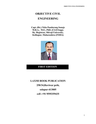OBJECTIVE CIVIL ENGINEERING
1
OBJECTIVE CIVIL
ENGINEERING
Capt. (Dr.) Nitin Pandurang Sonaje
M.B.A., M.E., PhD. (Civil Engg).
Dy. Registrar, Shivaji University,
Kolhapur, Maharashtra (INDIA)
LAXMI BOOK PUBLICATION
258/34,Raviwar peth,
solapur-413005
cell :+91 9595359435
FIRST EDITION
 