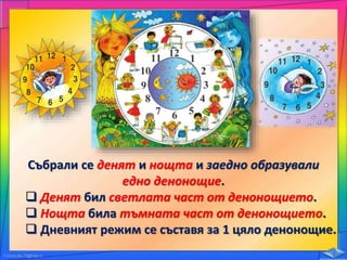 Събрали се денят и нощта и заедно образували
едно денонощие.
 Денят бил светлата част от денонощието.
 Нощта била тъмната част от денонощието.
 Дневният режим се съставя за 1 цяло денонощие.
 