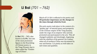 Li Bai (701 – 762)
Much of Li's life is reflected in his poetry and
Of particular importance are the changes in
the times through which he lived.
His early poetry took place in the context of a
"golden age" of internal peace and prosperity
in the Chinese empire of the Tang dynasty,
under the reign of an emperor who actively
promoted and participated in the arts. This all
changed suddenly and shockingly, beginning
with the rebellion of the general An Lushan,
when all of northern China was devastated by
war and famine. Li's poetry as well takes on
new tones and qualities.
Li Bai (701 – 762), also
known as Li Po, was one
of the most prominent
figures in the flourishing
of Chinese poetry in
the Tang Dynasty that is
often called the "Golden
Age of China".
 