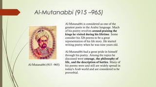 Al-Mutanabbi (915 –965)
Al-Mutanabbi (915 –965)
 
Al-Mutanabbi is considered as one of the
greatest poets in the Arabic language. Much
of his poetry revolves around praising the
kings he visited during his lifetime. Some
consider his 326 poems to be a great
representation of his life story. He started
writing poetry when he was nine years old.
Al-Mutanabbi had a great pride in himself
through his poetry. Among the topics he
discussed were courage, the philosophy of
life, and the description of battles. Many of
his poems were and still are widely spread in
today's Arab world and are considered to be
proverbial.
 