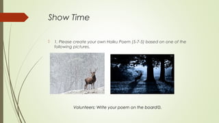 Show Time
 1. Please create your own Haiku Poem (5-7-5) based on one of the
following pictures.
Volunteers: Write your poem on the board.
 