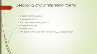 Describing and Interpreting Poetry
1. It is likely that the author…
2. It is probable that…
3. The poem seems to suggest that…
4. It is highly likely that…
5. Overall, I think…
6. This poem seems to be about picture # ____. (class guesses)
 