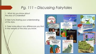 Pg. 111 – Discussing Fairytales
1. What do you know about
the story of Cinderella?
2.Take turns sharing your understanding
of the story.
3. Take notes about any differences you find
In the versions of the story you know.
 