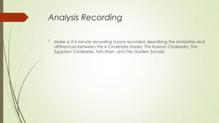 Analysis Recording
 Make a 3-5 minute recording (voice recorder) describing the similarities and
differences between the 4 Cinderella Stories: The Korean Cinderella, The
Egyptian Cinderella, Yeh-Shen, and The Golden Sandal
 