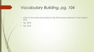 Vocabulary Building, pg. 104
 Listen to the audio track based on Pg.104 and pay attention to the words in
blue.
 Pg. 104 B
 Pg. 105 B
 