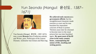 Yun Seondo (Hangul: 윤선도 , 1587–
1671)
 
He achieved early success as a
government official, but his
straightforward character made
enemies at court and he was
banished for imprudent
criticism of those in power.
Thirteen years later he returned
to become tutor to the royal
princes but was later banished
again. He spent most of his 85
years in his rustic country
home, contemplating the
nature of life, teaching and
writing poetry.
 
Yun Seondo (Hangul: 윤선도 , 1587–1671)
was a noted Korean Neo-Confucian scholar
and Writer, poet, Politicians of the Joseon
Dynasty. nickname was Gosan and Hae-ong.
 