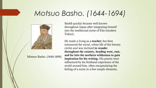 Motsuo Basho. (1644-1694)
Bash quickly became well knownō
throughout Japan after integrating himself
into the intellectual scene of Edo (modern
Tokyo) .
He made a living as a teacher; but then
renounced the social, urban life of the literary
circles and was inclined to wander
throughout the country, heading west, east,
and far into the northern wilderness to gain
inspiration for his writing. His poems were
influenced by his firsthand experience of the
world around him, often encapsulating the
feeling of a scene in a few simple elements.
Motsuo Basho. (1644-1694)
 