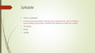 Syllable
 What is syllable?
 A unit of pronunciation having one vowel sound, with or without
surrounding consonants, forming the whole or a part of a word
 Amazing
 Every
 Apple
 