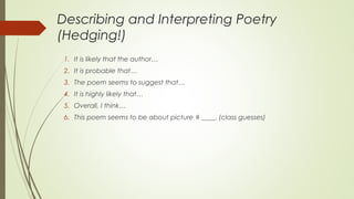 Describing and Interpreting Poetry
(Hedging!)
1. It is likely that the author…
2. It is probable that…
3. The poem seems to suggest that…
4. It is highly likely that…
5. Overall, I think…
6. This poem seems to be about picture # ____. (class guesses)
 