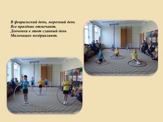 В февральский день, морозный день
Все праздник отмечают.
Девчонки в этот славный день
Мальчишек поздравляют.
 